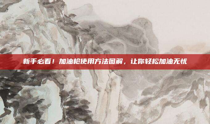 新手必看！加油枪使用方法图解，让你轻松加油无忧