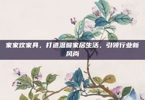 家家欢家具，打造温馨家居生活，引领行业新风尚