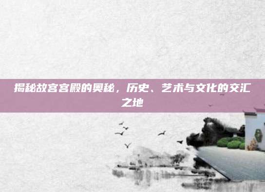 揭秘故宫宫殿的奥秘，历史、艺术与文化的交汇之地