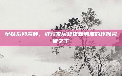 星钻系列瓷砖，引领家居装饰新潮流的环保瓷砖之王