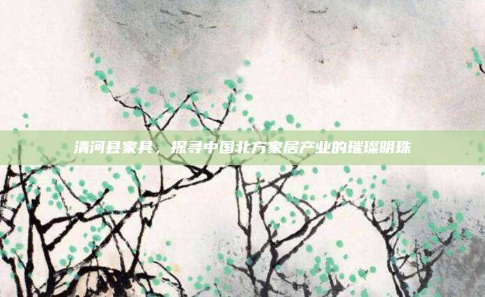 清河县家具，探寻中国北方家居产业的璀璨明珠