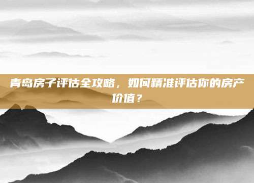 青岛房子评估全攻略，如何精准评估你的房产价值？
