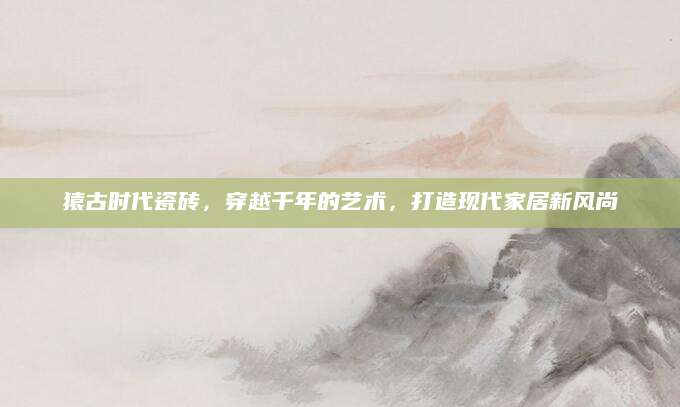 猿古时代瓷砖，穿越千年的艺术，打造现代家居新风尚