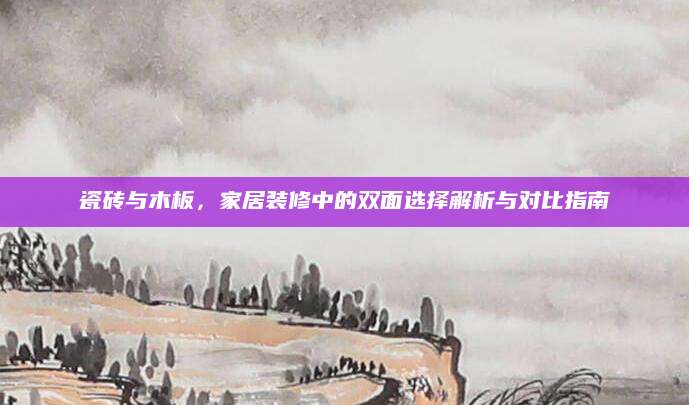 瓷砖与木板，家居装修中的双面选择解析与对比指南
