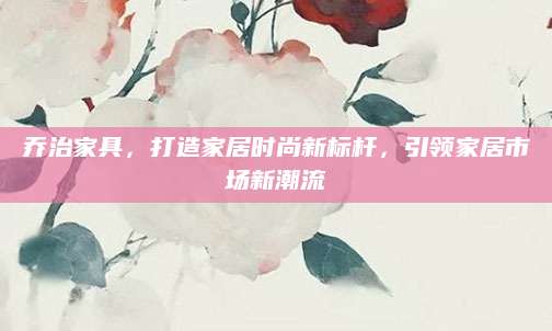 乔治家具，打造家居时尚新标杆，引领家居市场新潮流