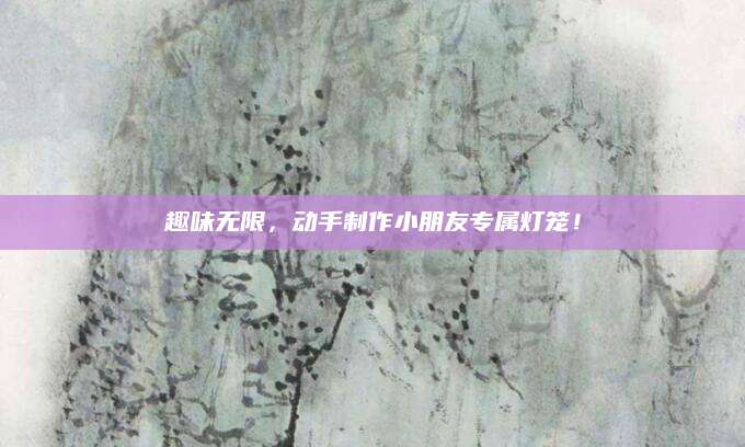 趣味无限，动手制作小朋友专属灯笼！
