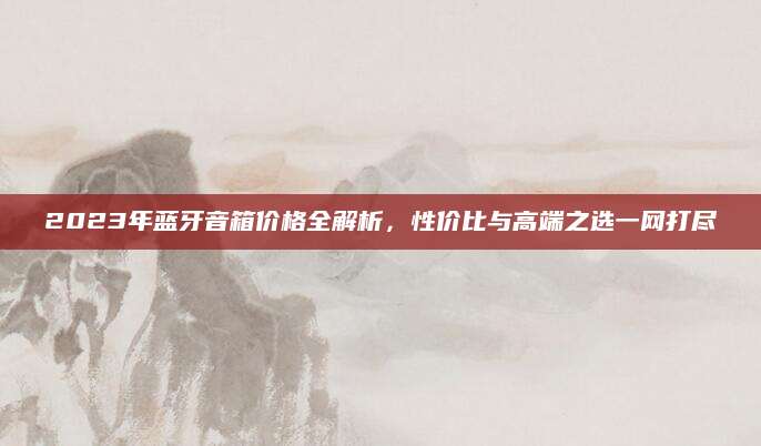 2023年蓝牙音箱价格全解析，性价比与高端之选一网打尽