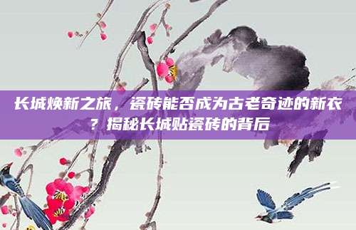 长城焕新之旅，瓷砖能否成为古老奇迹的新衣？揭秘长城贴瓷砖的背后