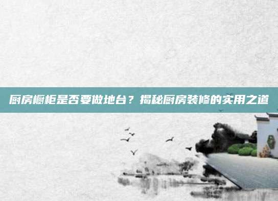 厨房橱柜是否要做地台？揭秘厨房装修的实用之道