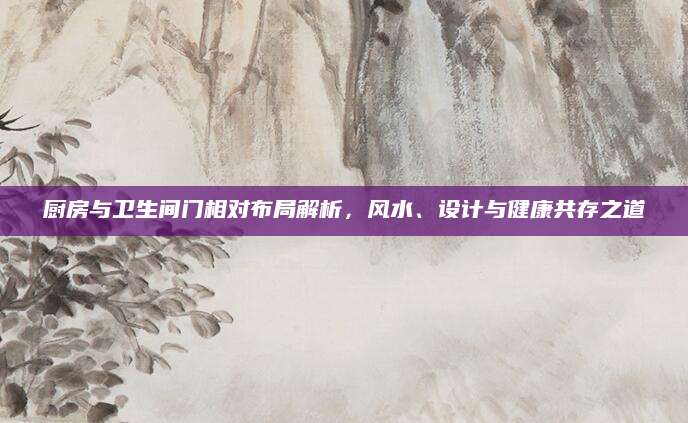 厨房与卫生间门相对布局解析，风水、设计与健康共存之道