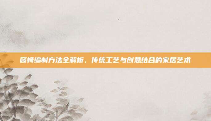 藤椅编制方法全解析，传统工艺与创意结合的家居艺术
