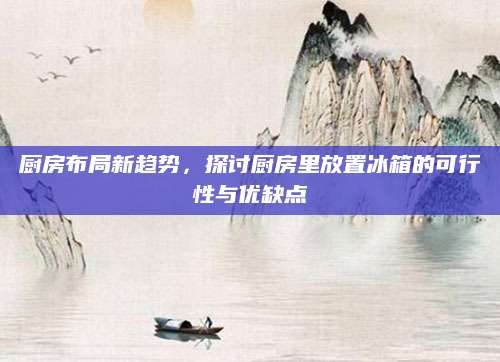 厨房布局新趋势，探讨厨房里放置冰箱的可行性与优缺点