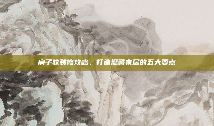 房子软装修攻略，打造温馨家居的五大要点