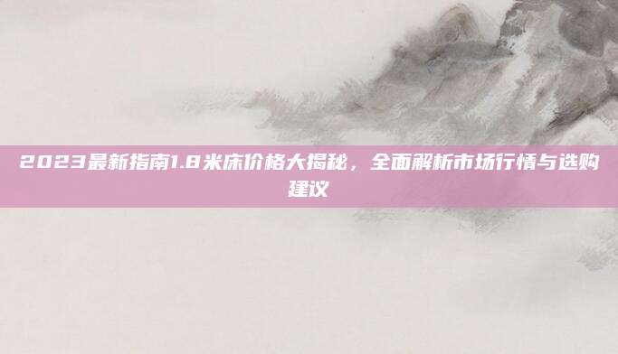 2023最新指南1.8米床价格大揭秘，全面解析市场行情与选购建议