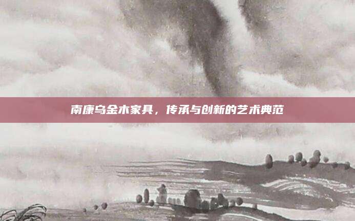 南康乌金木家具，传承与创新的艺术典范
