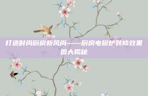 打造时尚厨房新风尚——厨房电磁炉装修效果图大揭秘