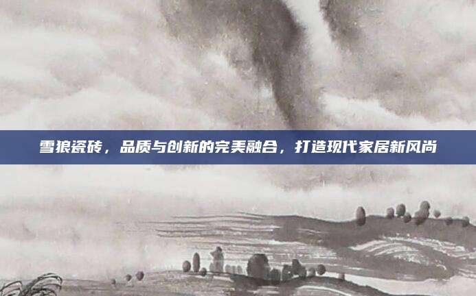 雪狼瓷砖，品质与创新的完美融合，打造现代家居新风尚
