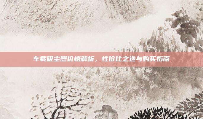 车载吸尘器价格解析，性价比之选与购买指南