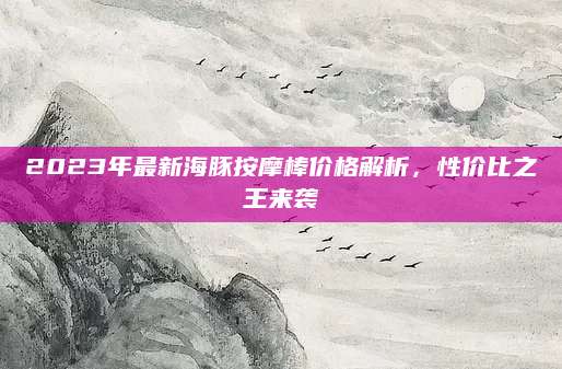 2023年最新海豚按摩棒价格解析，性价比之王来袭