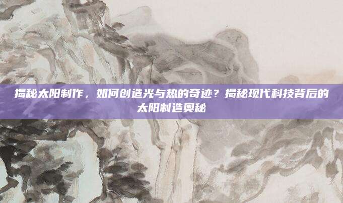 揭秘太阳制作，如何创造光与热的奇迹？揭秘现代科技背后的太阳制造奥秘
