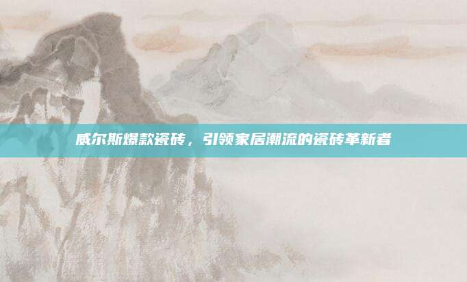 威尔斯爆款瓷砖，引领家居潮流的瓷砖革新者