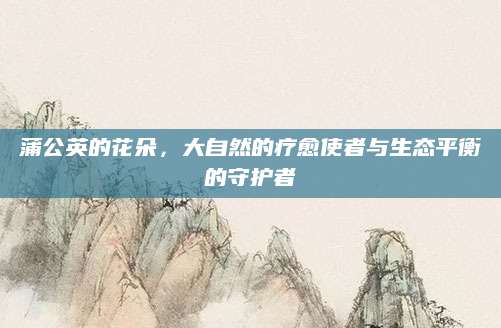 蒲公英的花朵，大自然的疗愈使者与生态平衡的守护者