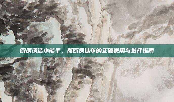 厨房清洁小能手，擦厨房抹布的正确使用与选择指南