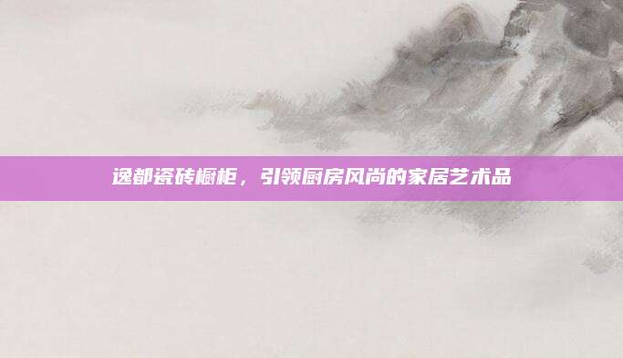 逸都瓷砖橱柜，引领厨房风尚的家居艺术品