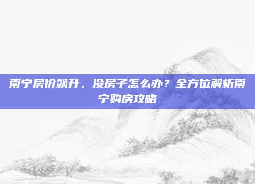 南宁房价飙升，没房子怎么办？全方位解析南宁购房攻略