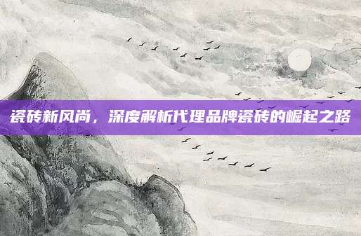 瓷砖新风尚，深度解析代理品牌瓷砖的崛起之路