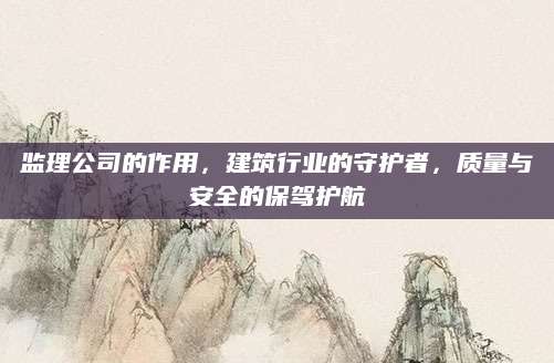 监理公司的作用，建筑行业的守护者，质量与安全的保驾护航