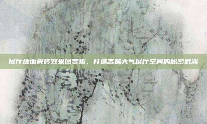 展厅地面瓷砖效果图赏析，打造高端大气展厅空间的秘密武器