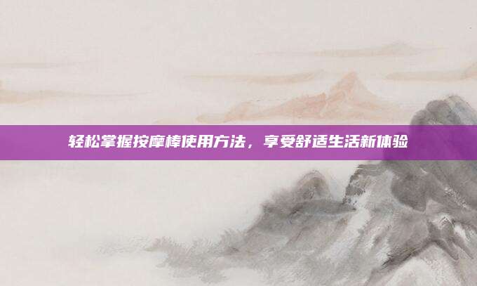 轻松掌握按摩棒使用方法，享受舒适生活新体验