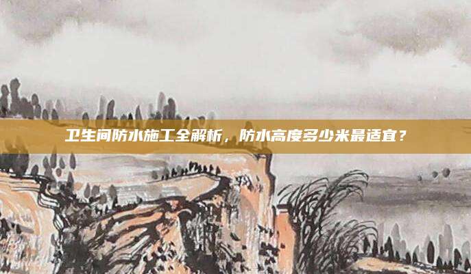 卫生间防水施工全解析，防水高度多少米最适宜？