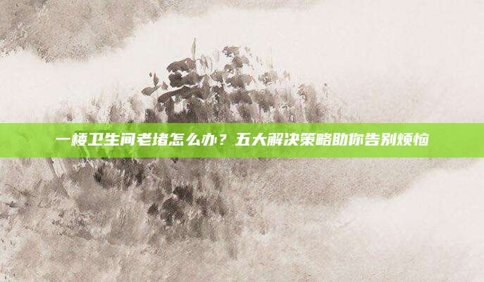 一楼卫生间老堵怎么办？五大解决策略助你告别烦恼