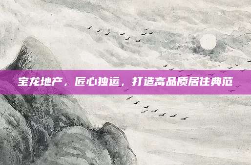 宝龙地产，匠心独运，打造高品质居住典范