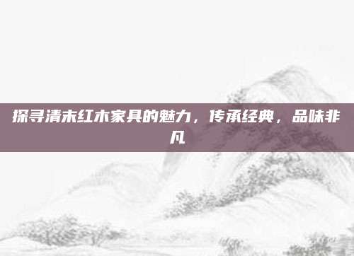 探寻清末红木家具的魅力，传承经典，品味非凡
