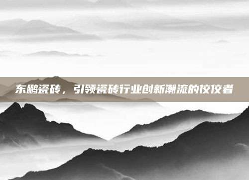东鹏瓷砖，引领瓷砖行业创新潮流的佼佼者
