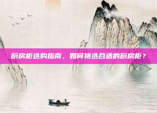 厨房柜选购指南，如何挑选合适的厨房柜？
