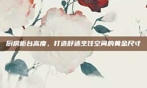 厨房柜台高度，打造舒适烹饪空间的黄金尺寸