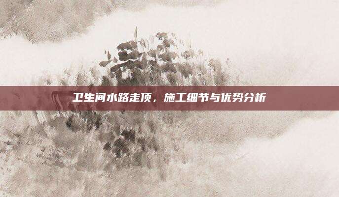 卫生间水路走顶，施工细节与优势分析