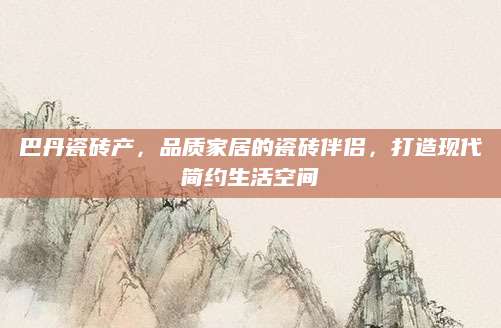 巴丹瓷砖产，品质家居的瓷砖伴侣，打造现代简约生活空间