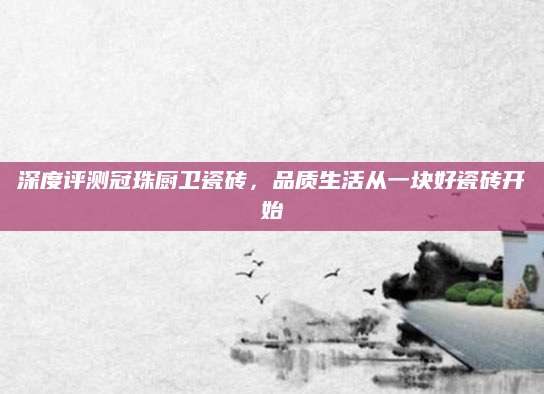 深度评测冠珠厨卫瓷砖，品质生活从一块好瓷砖开始