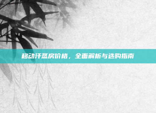 移动汗蒸房价格，全面解析与选购指南