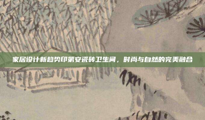 家居设计新趋势印第安瓷砖卫生间，时尚与自然的完美融合