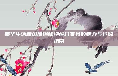 奢华生活新风尚揭秘纯进口家具的魅力与选购指南