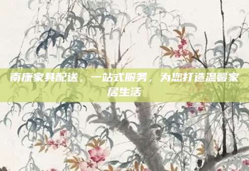 南康家具配送，一站式服务，为您打造温馨家居生活