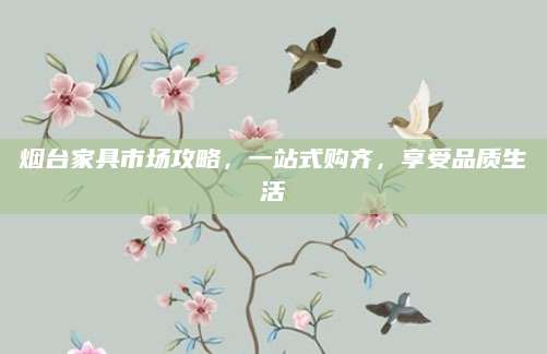 烟台家具市场攻略，一站式购齐，享受品质生活