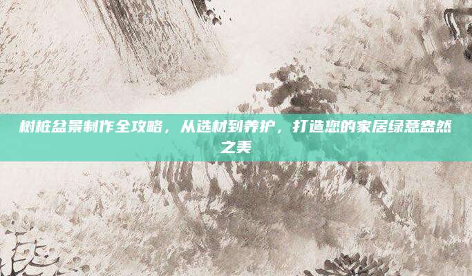 树桩盆景制作全攻略，从选材到养护，打造您的家居绿意盎然之美