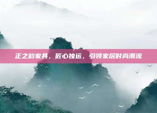 正之韵家具，匠心独运，引领家居时尚潮流